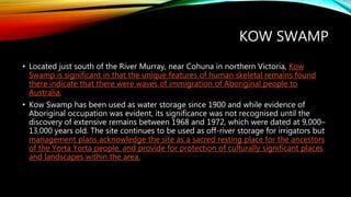 KOW SWAMP
• Located just south of the River Murray, near Cohuna in northern Victoria, Kow
Swamp is significant in that the unique features of human skeletal remains found
there indicate that there were waves of immigration of Aboriginal people to
Australia.
• Kow Swamp has been used as water storage since 1900 and while evidence of
Aboriginal occupation was evident, its significance was not recognised until the
discovery of extensive remains between 1968 and 1972, which were dated at 9,000–
13,000 years old. The site continues to be used as off-river storage for irrigators but
management plans acknowledge the site as a sacred resting place for the ancestors
of the Yorta Yorta people, and provide for protection of culturally significant places
and landscapes within the area.
 