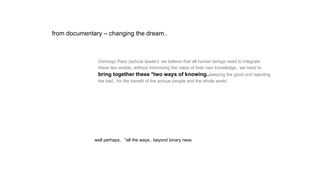 Domingo Paez (achuar leader): we believe that all human beings need to integrate
these two worlds..without minimizing the value of their own knowledge.. we need to
bring together these *two ways of knowing..keeping the good and rejecting
the bad.. for the benefit of the achuar people and the whole world..
well perhaps.. *all the ways.. beyond binary ness
from documentary – changing the dream..
 