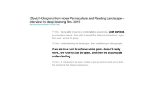(David Holmgren) from video Permaculture and Reading Landscape –
interview for deep listening film- 2015
https://www.youtube.com/watch?v=THJWRC-1MgA
11 min – being able to see by a contemplative awareness.. just curious..
to understand nature.. then start to see all the patterns/connections.. signs
from past.. where it’s going..
12 min – understanding the landscape.. then overflowing to other people..
if we are in a rush to achieve some goal.. doesn’t really
work.. we have to just be open.. and then we accumulate
understanding..
13 min – if not going to be open.. better to just go and do what you’re told…
the answer is that deeper awareness…
 