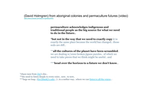 permaculture acknowledges indigenous and
traditional people as the big source for what we need
to do in the future..
*but not in the way that we need to exactly copy it in
exactly the same place because the world has changed.. those
soils are diff..
**all the cultures of the planet have been scrambled..
we are dealing w/1000 broken jigsaw puzzles.. of which we
need to take pieces that we think might be useful.. and
***head over the horizon to a future we don’t know..
(David Holmgren) from aboriginal colonies and permaculture futures (video)
https://www.youtube.com/watch?v=g2IrBoLbWU4
*chaos ness from Jim‘s doc..
**the need to listen deeply to every voice.. now.. to now..
***begs we leap.. (for (blank)’s sake…) ..to a nother way.. where we can listen to all the voices…
 