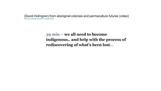 39 min – we all need to become
indigenous.. and help with the process of
rediscovering of what’s been lost…
(David Holmgren) from aboriginal colonies and permaculture futures (video)
https://www.youtube.com/watch?v=g2IrBoLbWU4
 