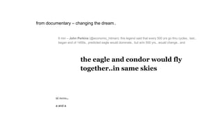 6 min – John Perkins (@economic_hitman): this legend said that every 500 yrs go thru cycles.. last..
began end of 1400s.. predicted eagle would dominate.. but w/in 500 yrs.. would change.. and
the eagle and condor would fly
together..in same skies
ni ness..
a and a
from documentary – changing the dream..
 