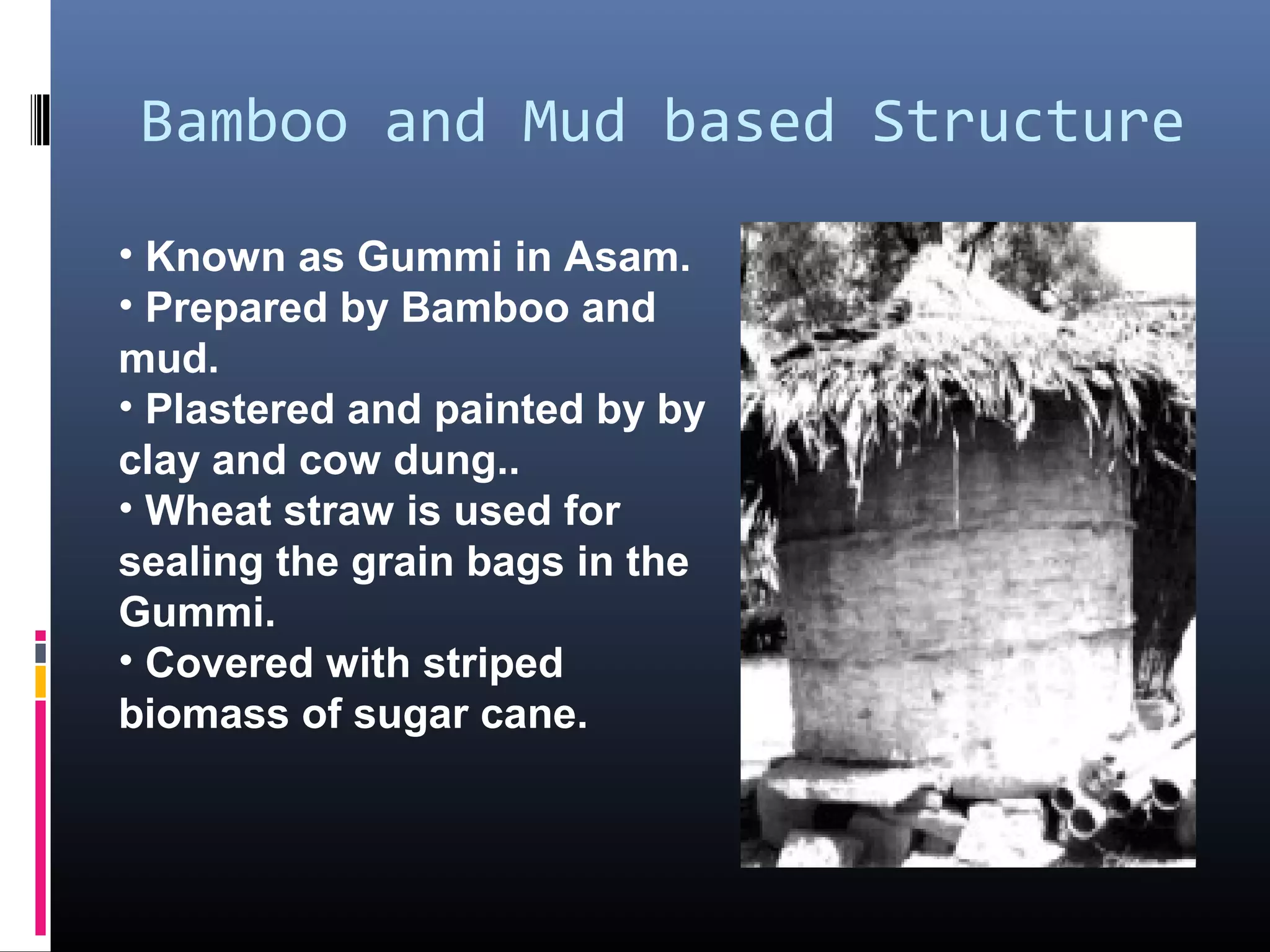 Bamboo and Mud based Structure

• Known as Gummi in Asam.
• Prepared by Bamboo and
mud.
• Plastered and painted by by
clay and cow dung..
• Wheat straw is used for
sealing the grain bags in the
Gummi.
• Covered with striped
biomass of sugar cane.
 