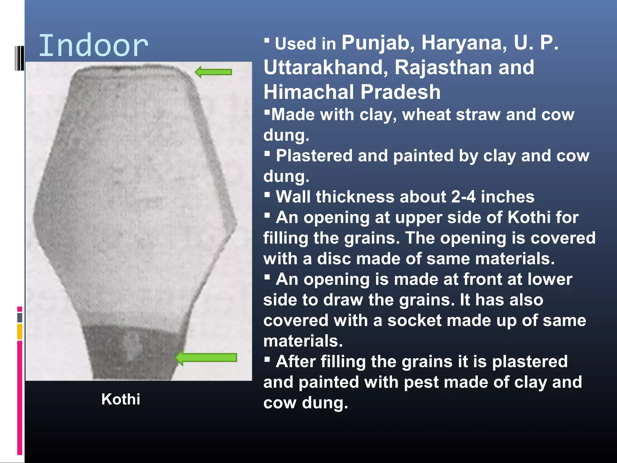 Indoor             Punjab, Haryana, U. P.
            Used in
           Uttarakhand, Rajasthan and
           Himachal Pradesh
           Made with clay, wheat straw and cow
           dung.
            Plastered and painted by clay and cow
           dung.
            Wall thickness about 2-4 inches
            An opening at upper side of Kothi for
           filling the grains. The opening is covered
           with a disc made of same materials.
            An opening is made at front at lower
           side to draw the grains. It has also
           covered with a socket made up of same
           materials.
            After filling the grains it is plastered
           and painted with pest made of clay and
   Kothi   cow dung.
 