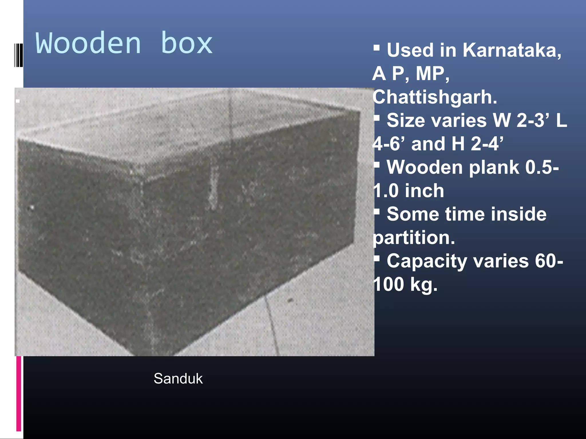 Wooden box      Used in Karnataka,
               A P, MP,
               Chattishgarh.
                Size varies W 2-3’ L
               4-6’ and H 2-4’
                Wooden plank 0.5-
               1.0 inch
                Some time inside
               partition.
                Capacity varies 60-
               100 kg.



      Sanduk
 