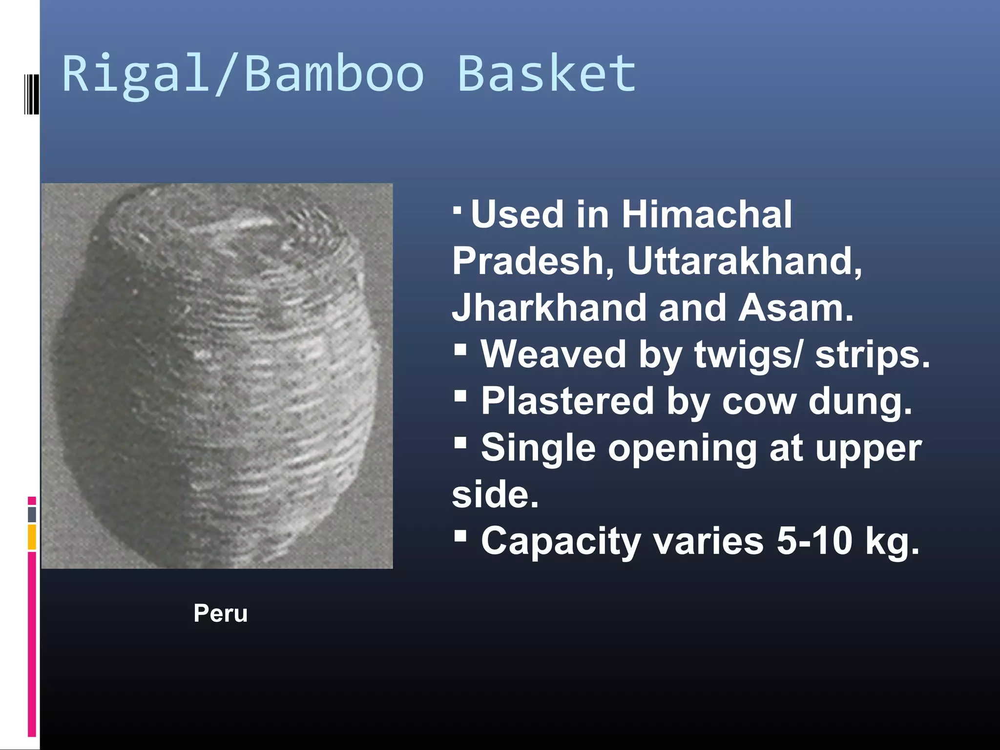 Rigal/Bamboo Basket

             Used in Himachal
            Pradesh, Uttarakhand,
            Jharkhand and Asam.
             Weaved by twigs/ strips.
             Plastered by cow dung.
             Single opening at upper
            side.
             Capacity varies 5-10 kg.
    Peru
 