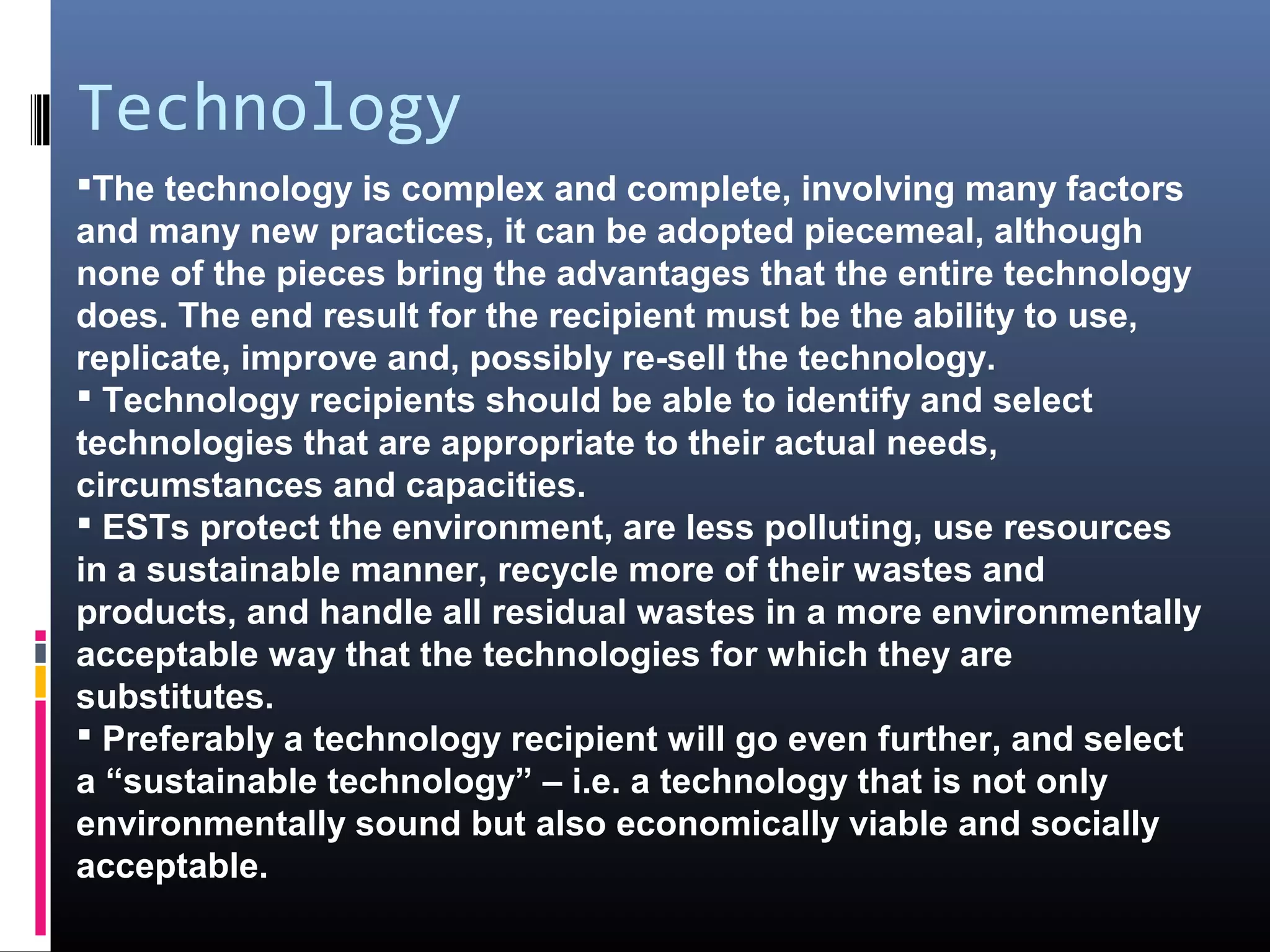 Technology
The technology is complex and complete, involving many factors
and many new practices, it can be adopted piecemeal, although
none of the pieces bring the advantages that the entire technology
does. The end result for the recipient must be the ability to use,
replicate, improve and, possibly re-sell the technology.
 Technology recipients should be able to identify and select
technologies that are appropriate to their actual needs,
circumstances and capacities.
 ESTs protect the environment, are less polluting, use resources
in a sustainable manner, recycle more of their wastes and
products, and handle all residual wastes in a more environmentally
acceptable way that the technologies for which they are
substitutes.
 Preferably a technology recipient will go even further, and select
a “sustainable technology” – i.e. a technology that is not only
environmentally sound but also economically viable and socially
acceptable.
 