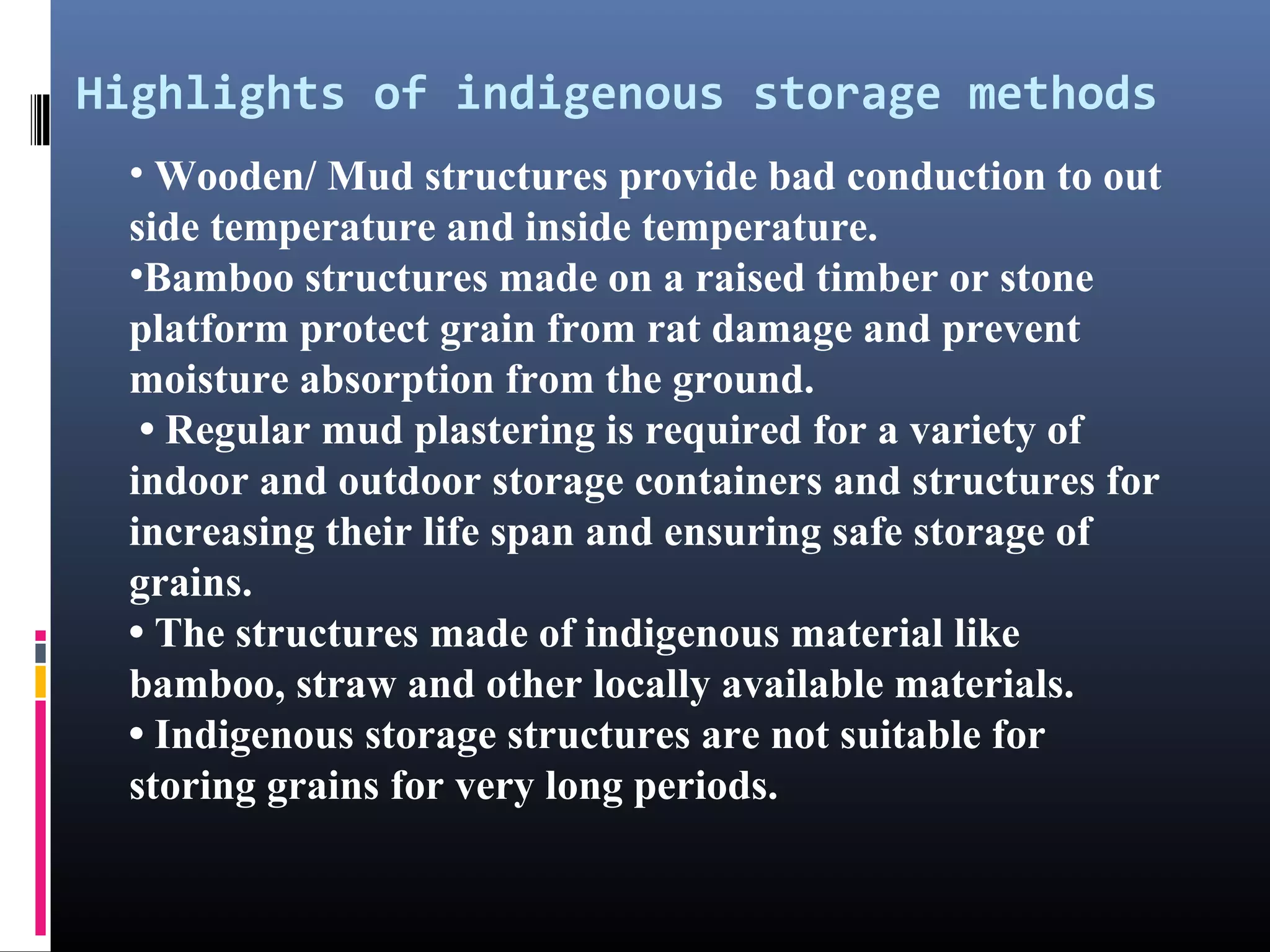 Highlights of indigenous storage methods
 • Wooden/ Mud structures provide bad conduction to out
 side temperature and inside temperature.
 •Bamboo structures made on a raised timber or stone
 platform protect grain from rat damage and prevent
 moisture absorption from the ground.
  • Regular mud plastering is required for a variety of
 indoor and outdoor storage containers and structures for
 increasing their life span and ensuring safe storage of
 grains.
 • The structures made of indigenous material like
 bamboo, straw and other locally available materials.
 • Indigenous storage structures are not suitable for
 storing grains for very long periods.
 