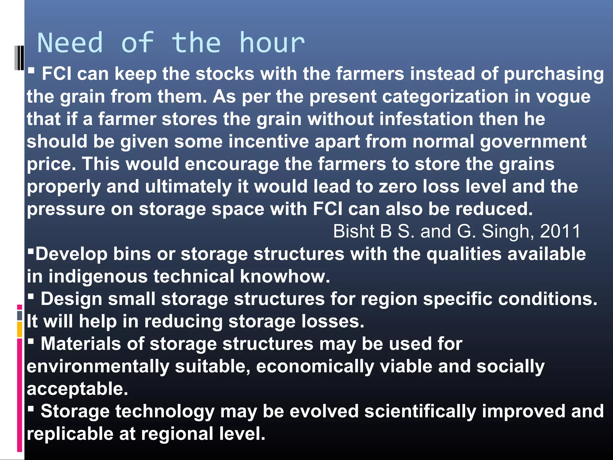 Need of the hour
 FCI can keep the stocks with the farmers instead of purchasing
the grain from them. As per the present categorization in vogue
that if a farmer stores the grain without infestation then he
should be given some incentive apart from normal government
price. This would encourage the farmers to store the grains
properly and ultimately it would lead to zero loss level and the
pressure on storage space with FCI can also be reduced.
                                     Bisht B S. and G. Singh, 2011
Develop bins or storage structures with the qualities available
in indigenous technical knowhow.
 Design small storage structures for region specific conditions.
It will help in reducing storage losses.
 Materials of storage structures may be used for
environmentally suitable, economically viable and socially
acceptable.
 Storage technology may be evolved scientifically improved and
replicable at regional level.
 