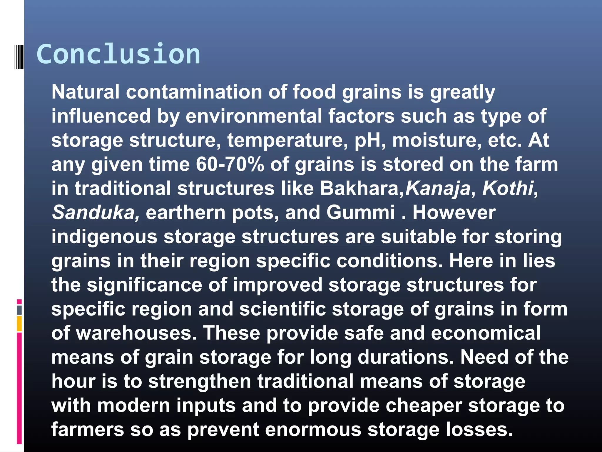Conclusion
Natural contamination of food grains is greatly
influenced by environmental factors such as type of
storage structure, temperature, pH, moisture, etc. At
any given time 60-70% of grains is stored on the farm
in traditional structures like Bakhara,Kanaja, Kothi,
Sanduka, earthern pots, and Gummi . However
indigenous storage structures are suitable for storing
grains in their region specific conditions. Here in lies
the significance of improved storage structures for
specific region and scientific storage of grains in form
of warehouses. These provide safe and economical
means of grain storage for long durations. Need of the
hour is to strengthen traditional means of storage
with modern inputs and to provide cheaper storage to
farmers so as prevent enormous storage losses.
 