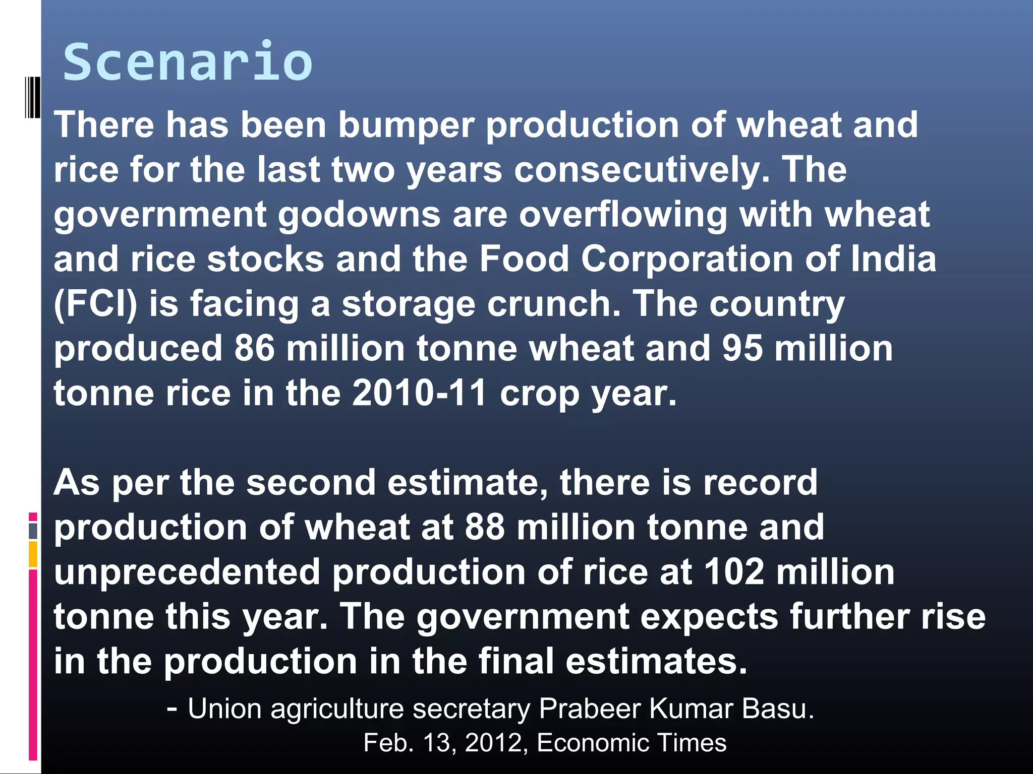 Scenario
There has been bumper production of wheat and
rice for the last two years consecutively. The
government godowns are overflowing with wheat
and rice stocks and the Food Corporation of India
(FCI) is facing a storage crunch. The country
produced 86 million tonne wheat and 95 million
tonne rice in the 2010-11 crop year.

As per the second estimate, there is record
production of wheat at 88 million tonne and
unprecedented production of rice at 102 million
tonne this year. The government expects further rise
in the production in the final estimates.
      - Union agriculture secretary Prabeer Kumar Basu.
                    Feb. 13, 2012, Economic Times
 