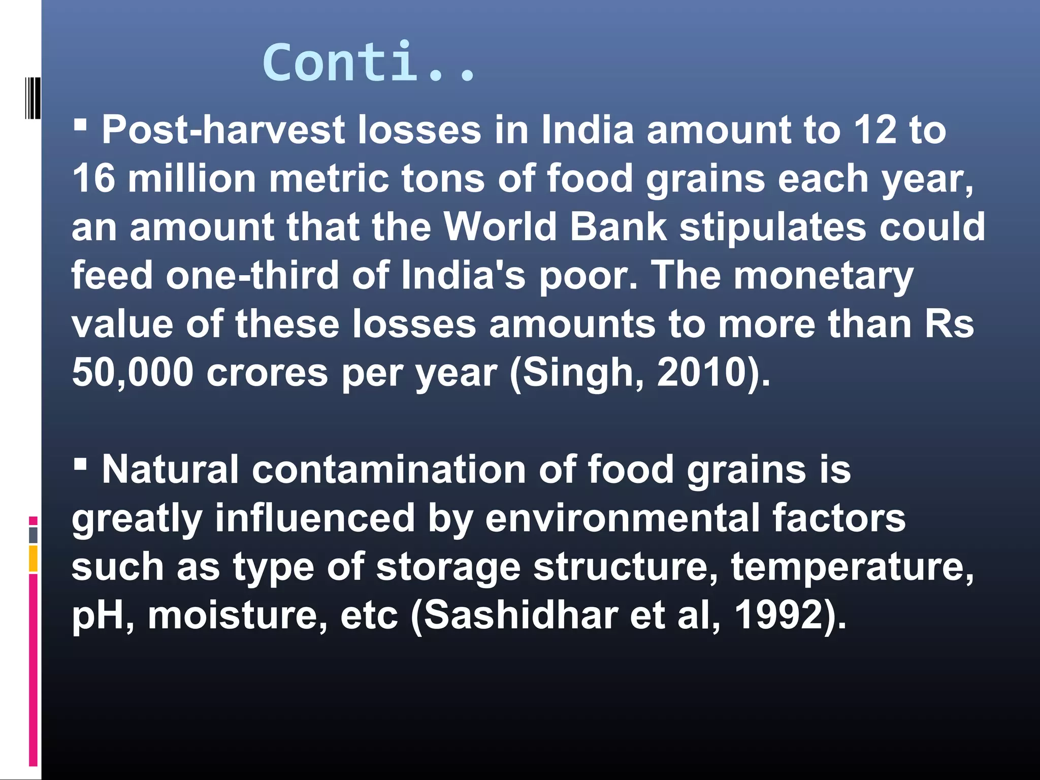 Conti..
 Post-harvest losses in India amount to 12 to
16 million metric tons of food grains each year,
an amount that the World Bank stipulates could
feed one-third of India's poor. The monetary
value of these losses amounts to more than Rs
50,000 crores per year (Singh, 2010).

 Natural contamination of food grains is
greatly influenced by environmental factors
such as type of storage structure, temperature,
pH, moisture, etc (Sashidhar et al, 1992).
 