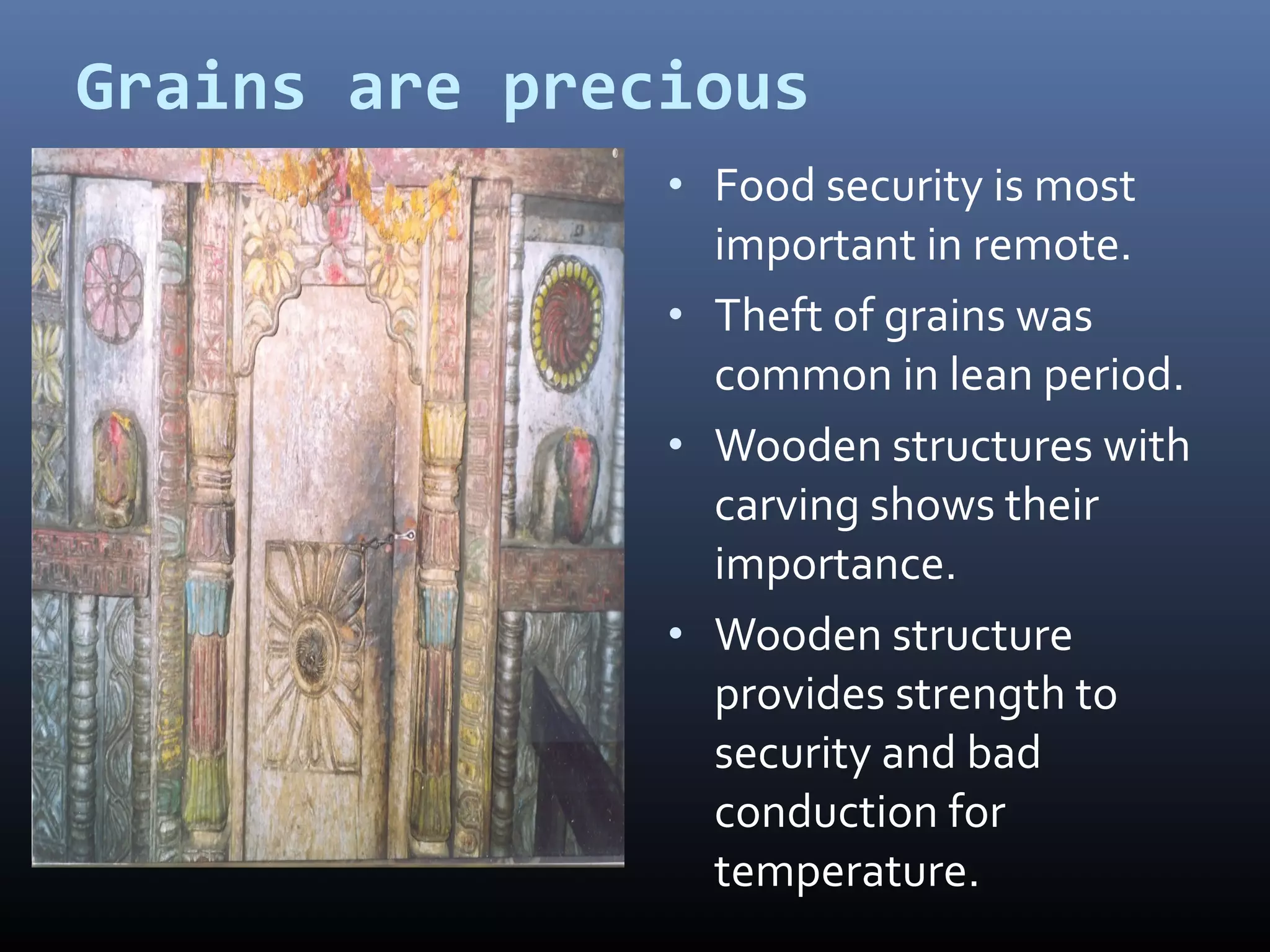 Grains are precious
               • Food security is most
                 important in remote.
               • Theft of grains was
                 common in lean period.
               • Wooden structures with
                 carving shows their
                 importance.
               • Wooden structure
                 provides strength to
                 security and bad
                 conduction for
                 temperature.
 
