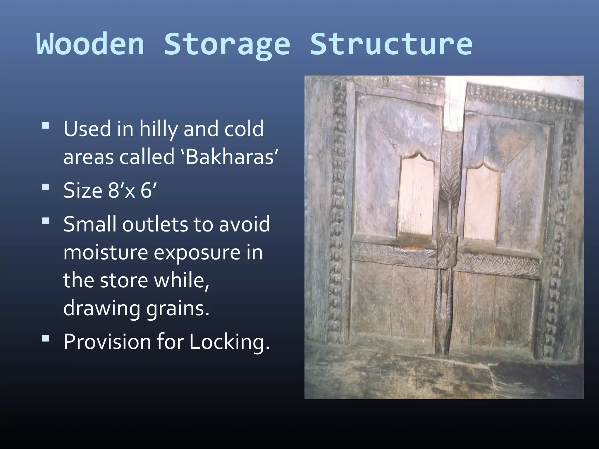 Wooden Storage Structure

 Used in hilly and cold
  areas called ‘Bakharas’
 Size 8’x 6’
 Small outlets to avoid
  moisture exposure in
  the store while,
  drawing grains.
 Provision for Locking.
 