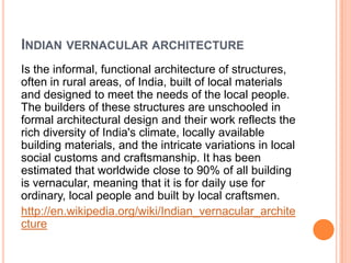 Indian vernacular architectureIs the informal, functional architecture of structures, often in rural areas, of India, built of local materials and designed to meet the needs of the local people. The builders of these structures are unschooled in formal architectural design and their work reflects the rich diversity of India's climate, locally available building materials, and the intricate variations in local social customs and craftsmanship. It has been estimated that worldwide close to 90% of all building is vernacular, meaning that it is for daily use for ordinary, local people and built by local craftsmen.http://en.wikipedia.org/wiki/Indian_vernacular_architecture