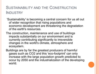 Sustainability and the Construction Industry 'Sustainability' is becoming a central concern for us all out of wider recognition that rising populations and economic development are threatening the degradation of the earth's resources.The construction, maintenance and use of buildings impacts substantially on our environment and is currently contributing significantly to irreversible changes in the world's climate, atmosphere and ecosystem.Buildings are by far the greatest producers of harmful gases such as CO2 and this 'eco-footprint' can only increase with the large population growth predicted to occur by 2050 and the industrialization of the developing world.
