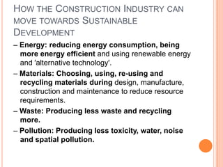 How the Construction Industry can move towards Sustainable Development– Energy: reducing energy consumption, being more energy efficient and using renewable energy and 'alternative technology'.– Materials: Choosing, using, re-using and recycling materials during design, manufacture, construction and maintenance to reduce resource requirements.– Waste: Producing less waste and recycling more.– Pollution: Producing less toxicity, water, noise and spatial pollution.