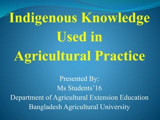 Indigenous Knowledge
Used in
Agricultural Practice
Presented By:
Ms Students’16
Department of Agricultural Extension Education
Bangladesh Agricultural University
 
