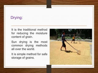 Drying:
It is the traditional method
for reducing the moisture
content of grain.
Sun drying is the most
common drying methods
all over the world.
It is simple method for safe
storage of grains.
 