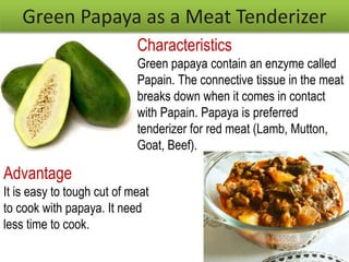 Green Papaya as a Meat Tenderizer
Characteristics
Green papaya contain an enzyme called
Papain. The connective tissue in the meat
breaks down when it comes in contact
with Papain. Papaya is preferred
tenderizer for red meat (Lamb, Mutton,
Goat, Beef).
Advantage
It is easy to tough cut of meat
to cook with papaya. It need
less time to cook.
 