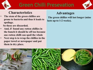 Green Chilli Presevation
Characteristics
• The stem of the green chillies are
prone to bacteria and thus it leads to
spoilage.
So these are discarded.
• And, if found any rotten chillies in
the bunch it should be off too because
one rotten chilli can spoil the whole
• Next step is to wrap the chillies in the
paper towel or newspaper and put
them in dry place.
Advantages
The green chillies will last longer (mine
lasts up-to 1-2 weeks).
 