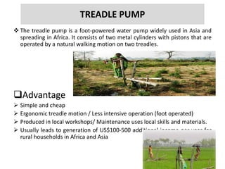 TREADLE PUMP
 The treadle pump is a foot-powered water pump widely used in Asia and
spreading in Africa. It consists of two metal cylinders with pistons that are
operated by a natural walking motion on two treadles.
Advantage
 Simple and cheap
 Ergonomic treadle motion / Less intensive operation (foot operated)
 Produced in local workshops/ Maintenance uses local skills and materials.
 Usually leads to generation of US$100-500 additional income per year for
rural households in Africa and Asia
 