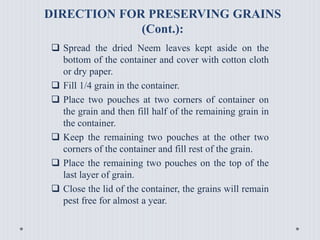 DIRECTION FOR PRESERVING GRAINS
(Cont.):
 Spread the dried Neem leaves kept aside on the
bottom of the container and cover with cotton cloth
or dry paper.
 Fill 1/4 grain in the container.
 Place two pouches at two corners of container on
the grain and then fill half of the remaining grain in
the container.
 Keep the remaining two pouches at the other two
corners of the container and fill rest of the grain.
 Place the remaining two pouches on the top of the
last layer of grain.
 Close the lid of the container, the grains will remain
pest free for almost a year.
 