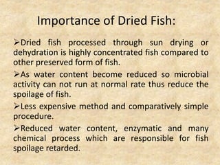 Importance of Dried Fish:
Dried fish processed through sun drying or
dehydration is highly concentrated fish compared to
other preserved form of fish.
As water content become reduced so microbial
activity can not run at normal rate thus reduce the
spoilage of fish.
Less expensive method and comparatively simple
procedure.
Reduced water content, enzymatic and many
chemical process which are responsible for fish
spoilage retarded.
 