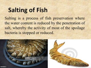 Salting of Fish
Salting is a process of fish preservation where
the water content is reduced by the penetration of
salt, whereby the activity of most of the spoilage
bacteria is stopped or reduced.
 