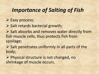 Importance of Salting of Fish
 Easy process;
 Salt retards bacterial growth;
 Salt absorbs and removes water directly from
fish muscle cells, thus protects fish from
spoilage;
 Salt penetrates uniformly in all parts of the
body;
 Physical structure is not changed, no
shrinkage of muscle occurs.
 