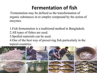 Fermentation of fish
Fermentation may be defined as the transformation of
organic substances in to simpler compound by the action of
enzymes.
1.Fish fermentation is a traditional method in Bangladesh.
2.All types of fishes are used.
3.Spoiled materials can be used.
4.One of the best way of preserving fish particularly in the
topical countries.
 
