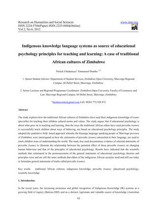 Research on Humanities and Social Sciences                                                          www.iiste.org
ISSN 2224-5766(Paper) ISSN 2225-0484(Online)
Vol.2, No.6, 2012




   Indigenous knowledge language systems as source of educational
psychology principles for teaching and learning: A case of traditional
                                 African cultures of Zimbabwe

                                     Patrick Chadamoyo1 Emmanuel Dumbu 1,2*

    1. Senior Student Advisor: Department of Student Services, Zimbabwe Open University, Masvingo Regional
                                  Campus, 68 Hellet Street, Masvingo, Zimbabwe.

  2. Senior Lecturer and Regional Programme Coordinator: Zimbabwe Open University, Faculty of Commerce and
                       Law, Masvingo Regional Campus, 68 Hellet Street, Masvingo, Zimbabwe.

                                 *dumbuworks@gmail.com Cell: 00263 772 920 872

Abstract

The study explores how the traditional African cultures of Zimbabwe have used their indigenous knowledge of tsumo
(proverbs) for teaching their children cultural norms and values. The study argues that if educational psychology is
about what goes on in teaching and learning, then the ways the traditional African elders have used proverbs (tsumo)
to successfully teach children about ways of behaving, are based on educational psychology principles. The study
adopted the qualitative field- based approach whereby the Karanga language speaking people of Masvingo province
of Zimbabwe were interrogated on how the statements of proverbs (tsumo) entrenched in their language, are used to
teach children ways of understanding the world. The study also used documentary evidence of selected statements of
proverbs (tsumo) to illustrate the relationship between the potential effect of these proverbs (tsumo) on changing
human behaviour and that of the principles of educational psychology. Results have indicated that the scientific
methods that culminated in the pronouncement of the general statements of educational psychology theories and
principles were and are still the same methods that elders of the indigenous African societies used and still use today
to formulate general statements of truths called proverbs (tsumo).

Key words:        traditional African cultures; indigenous knowledge; proverbs (tsumo); educational psychology;
scientific knowledge

1. Introduction

In the recent years, the increasing awareness and global recognition of Indigenous Knowledge (IK) systems as a
growing field of inquiry (Battiste,2005) and as a distinct, legitimate and valuable source of knowledge (Australian

                                                          93
 