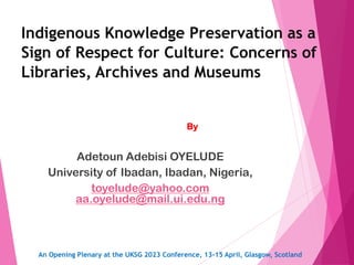 Indigenous Knowledge Preservation as a
Sign of Respect for Culture: Concerns of
Libraries, Archives and Museums
By
Adetoun Adebisi OYELUDE
University of Ibadan, Ibadan, Nigeria,
toyelude@yahoo.com
aa.oyelude@mail.ui.edu.ng
An Opening Plenary at the UKSG 2023 Conference, 13-15 April, Glasgow, Scotland
 