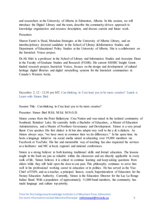 Time for thisIndigenousKnowledge Institute isinMountainTime,Edmonton
For more informationcontactManishaKhetarpal mkhetarpal@mccedu.ca 9
and researchers at the University of Alberta in Edmonton, Alberta. In this session, we will
introduce the Digital Library and the team, describe the community-driven approach to
knowledge organization and resource description, and discuss current and future work.
Presenters
Sharon Farnel is Head, Metadata Strategies at the University of Alberta Library, and an
interdisciplinary doctoral candidate in the School of Library &Information Studies and
Department of Educational Policy Studies at the University of Alberta. She is a collaborator on
the Inuvialuit Voices project.
Dr.Ali Shiri is a professor in the School of Library and Information Studies and Associate Dean
in the Faculty of Graduate Studies and Research (FGSR). His current SSHRC Insight Grant-
funded research project, Inuvialuit Voices, focuses on the design and development of cultural
heritage digital libraries and digital storytelling systems for the Inuvialuit communities in
Canada’s Western Arctic.
December 2, 12 - 12:30 pm MT, Can thinking in Cree lead you to be more creative? Lunch n
Learn with Simon Bird
Session Title: Can thinking in Cree lead you to be more creative?
Presenter: Simon Bird B.Ed. M.Ed. M.N.G.D.
Simon comes from the Peter Ballantyne Cree Nation and was raised in the isolated community of
Southend, Reindeer Lake. He currently holds a Bachelor of Education., a Master of Education
Administration, and a Master of Northern Governance and Development. Simon is a very proud
fluent Cree speaker. His first dialect is th but also adapts very well to the y & n dialects. As
Simon always says, “we have more in common then we do differences.” In his spare time, he
hosts a language initiative via social media aimed at educating over 19,000 members via
Facebook or YouTube. His fun and memorable way of teaching has also requested his services
as a facilitator and MC at local, regional and national conferences.
Simon is a strong believer in both learning traditional skills and formal education. The lessons
taught in the bush are just as valuable within the classroom and are directly applicable in every
walk of life. Simon believes it is critical to continue learning and keep asking questions from
elders while they still hold open the door to our past. This philosophy continues to serve him
well in his professional working career in education or in politics. He has served as the Vice
Chief of FSIN, and as a teacher, a principal, liaison, coach, Superintendent of Education for the
Stoney Education Authority. Currently, Simon is the Education Director for the Lac La Ronge
Indian Band. With a population of approximately 11,000 band members, the community has
made language and culture top priority.
 