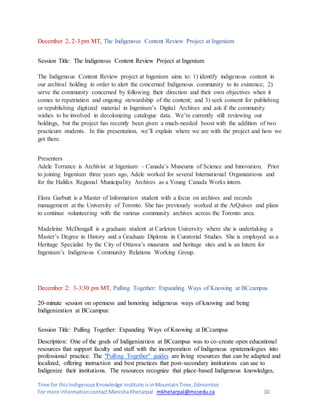 Time for thisIndigenousKnowledge Institute isinMountainTime,Edmonton
For more informationcontactManishaKhetarpal mkhetarpal@mccedu.ca 10
December 2, 2-3 pm MT, The Indigenous Content Review Project at Ingenium
Session Title: The Indigenous Content Review Project at Ingenium
The Indigenous Content Review project at Ingenium aims to: 1) identify indigenous content in
our archival holding in order to alert the concerned Indigenous community to its existence; 2)
serve the community concerned by following their direction and their own objectives when it
comes to repatriation and ongoing stewardship of the content; and 3) seek consent for publishing
or republishing digitized material in Ingenium’s Digital Archives and ask if the community
wishes to be involved in decolonizing catalogue data. We’re currently still reviewing our
holdings, but the project has recently been given a much-needed boost with the addition of two
practicum students. In this presentation, we’ll explain where we are with the project and how we
got there.
Presenters
Adele Torrance is Archivist at Ingenium – Canada’s Museums of Science and Innovation. Prior
to joining Ingenium three years ago, Adele worked for several International Organizations and
for the Halifax Regional Municipality Archives as a Young Canada Works intern.
Elora Garbutt is a Master of Information student with a focus on archives and records
management at the University of Toronto. She has previously worked at the ArQuives and plans
to continue volunteering with the various community archives across the Toronto area.
Madeleine McDougall is a graduate student at Carleton University where she is undertaking a
Master’s Degree in History and a Graduate Diploma in Curatorial Studies. She is employed as a
Heritage Specialist by the City of Ottawa’s museums and heritage sites and is an Intern for
Ingenium’s Indigenous Community Relations Working Group.
December 2: 3-3:30 pm MT, Pulling Together: Expanding Ways of Knowing at BCcampus
20-minute session on openness and honoring indigenous ways of knowing and being
Indigenization at BCcampus:
Session Title: Pulling Together: Expanding Ways of Knowing at BCcampus
Description: One of the goals of Indigenization at BCcampus was to co-create open educational
resources that support faculty and staff with the incorporation of Indigenous epistemologies into
professional practice. The "Pulling Together" guides are living resources that can be adapted and
localized, offering instruction and best practices that post-secondary institutions can use to
Indigenize their institutions. The resources recognize that place-based Indigenous knowledges,
 