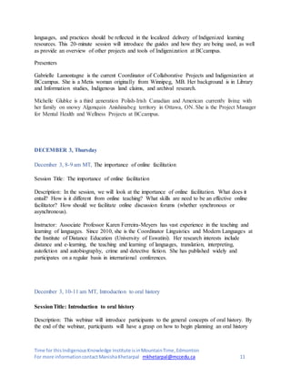 Time for thisIndigenousKnowledge Institute isinMountainTime,Edmonton
For more informationcontactManishaKhetarpal mkhetarpal@mccedu.ca 11
languages, and practices should be reflected in the localized delivery of Indigenized learning
resources. This 20-minute session will introduce the guides and how they are being used, as well
as provide an overview of other projects and tools of Indigenization at BCcampus.
Presenters
Gabrielle Lamontagne is the current Coordinator of Collaborative Projects and Indigenization at
BCcampus. She is a Metis woman originally from Winnipeg, MB. Her background is in Library
and Information studies, Indigenous land claims, and archival research.
Michelle Glubke is a third generation Polish-Irish Canadian and American currently living with
her family on snowy Algonquin Anishinabeg territory in Ottawa, ON. She is the Project Manager
for Mental Health and Wellness Projects at BCcampus.
DECEMBER 3, Thursday
December 3, 8-9 am MT, The importance of online facilitation
Session Title: The importance of online facilitation
Description: In the session, we will look at the importance of online facilitation. What does it
entail? How is it different from online teaching? What skills are need to be an effective online
facilitator? How should we facilitate online discussion forums (whether synchronous or
asynchronous).
Instructor: Associate Professor Karen Ferreira-Meyers has vast experience in the teaching and
learning of languages. Since 2010, she is the Coordinator Linguistics and Modern Languages at
the Institute of Distance Education (University of Eswatini). Her research interests include
distance and e-learning, the teaching and learning of languages, translation, interpreting,
autofiction and autobiography, crime and detective fiction. She has published widely and
participates on a regular basis in international conferences.
December 3, 10-11 am MT, Introduction to oral history
SessionTitle: Introduction to oral history
Description: This webinar will introduce participants to the general concepts of oral history. By
the end of the webinar, participants will have a grasp on how to begin planning an oral history
 