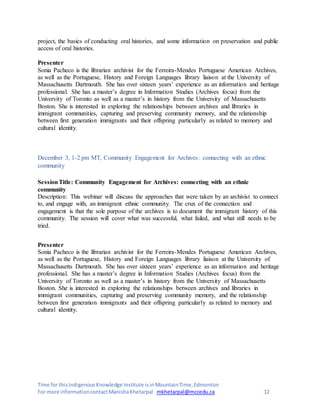 Time for thisIndigenousKnowledge Institute isinMountainTime,Edmonton
For more informationcontactManishaKhetarpal mkhetarpal@mccedu.ca 12
project, the basics of conducting oral histories, and some information on preservation and public
access of oral histories.
Presenter
Sonia Pacheco is the librarian archivist for the Ferreira-Mendes Portuguese American Archives,
as well as the Portuguese, History and Foreign Languages library liaison at the University of
Massachusetts Dartmouth. She has over sixteen years’ experience as an information and heritage
professional. She has a master’s degree in Information Studies (Archives focus) from the
University of Toronto as well as a master’s in history from the University of Massachusetts
Boston. She is interested in exploring the relationships between archives and libraries in
immigrant communities, capturing and preserving community memory, and the relationship
between first generation immigrants and their offspring particularly as related to memory and
cultural identity.
December 3, 1-2 pm MT, Community Engagement for Archives: connecting with an ethnic
community
SessionTitle: Community Engagement for Archives: connecting with an ethnic
community
Description: This webinar will discuss the approaches that were taken by an archivist to connect
to, and engage with, an immigrant ethnic community. The crux of the connection and
engagement is that the sole purpose of the archives is to document the immigrant history of this
community. The session will cover what was successful, what failed, and what still needs to be
tried.
Presenter
Sonia Pacheco is the librarian archivist for the Ferreira-Mendes Portuguese American Archives,
as well as the Portuguese, History and Foreign Languages library liaison at the University of
Massachusetts Dartmouth. She has over sixteen years’ experience as an information and heritage
professional. She has a master’s degree in Information Studies (Archives focus) from the
University of Toronto as well as a master’s in history from the University of Massachusetts
Boston. She is interested in exploring the relationships between archives and libraries in
immigrant communities, capturing and preserving community memory, and the relationship
between first generation immigrants and their offspring particularly as related to memory and
cultural identity.
 