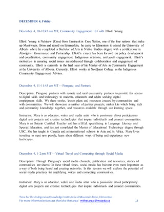 Time for thisIndigenousKnowledge Institute isinMountainTime,Edmonton
For more informationcontactManishaKhetarpal mkhetarpal@mccedu.ca 13
DECEMBER 4, Friday
December 4, 10-10:45 am MT, Community Engagement 101 with Elliott Young
Elliott Young is Nehiyaw (Cree) from Ermineskin Cree Nation, one of the four nations that make
up Maskwacis. Born and raised on Ermineskin, he came to Edmonton to attend the University of
Alberta where he completed a Bachelor of Arts in Native Studies degree with a certification in
Aboriginal Governance and Partnership. Elliott’s career has been focused on policy development
and coordination, community engagement, Indigenous relations, and youth engagement. Elliott’s
motivation is ensuring social issues are addressed through collaboration and engagement of
community. Elliott is currently in the final year of his Master of Arts in Community Engagement
at the University of Alberta. Currently, Elliott works at NorQuest College as the Indigenous
Community Engagement Advisor.
December 4, 11-11:45 am MT -- Pinnguaq and Partners
Description: Pinnguaq partners with remote and rural community partners to provide fair access
to digital skills and technology to students, educators and adults seeking digital
employment skills. We share stories, lesson plans and resources created by communities and
with communities. We will showcase a number of partner projects, maker kits which bring tech
and community knowledge together, and resources available through our learning space.
Instructor: Mary is an educator, writer and media artist who is passionate about participatory
digital arts projects and creative technologies that inspire individuals and connect communities.
Mary is an Ontario Certified Teacher and has a B.Ed. specializing in Language Literacy and
Special Education, and has just completed the Master of Educational Technology degree through
UBC. She has taught in Canada and at international schools in Asia and in Africa. Mary loves
traveling to meet new people, learn about different ways of being and experience new
landscapes.
December 4, 1-2 pm MT -- Virtual Travel and Connecting through Social Media
Description: Through Pinnguaq's social media channels, publication and resources, stories of
communities are shared. In these virtual times, social media has become even more important as
a way of both being heard and creating networks. In this session we will explore the potential of
social media practices for amplifying voices and connecting communities.
Instructor: Mary is an educator, writer and media artist who is passionate about participatory
digital arts projects and creative technologies that inspire individuals and connect communities.
 