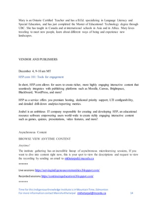 Time for thisIndigenousKnowledge Institute isinMountainTime,Edmonton
For more informationcontactManishaKhetarpal mkhetarpal@mccedu.ca 14
Mary is an Ontario Certified Teacher and has a B.Ed. specializing in Language Literacy and
Special Education, and has just completed the Master of Educational Technology degree through
UBC. She has taught in Canada and at international schools in Asia and in Africa. Mary loves
traveling to meet new people, learn about different ways of being and experience new
landscapes.
VENDOR AND PUBLISHERS
December 4, 9-10 am MT
H5P.com 101: Tools for engagement
In short, H5P.com allows for users to create richer, more highly engaging interactive content that
seamlessly integrates with publishing platforms such as Moodle, Canvas, Brightspace,
Blackboard, WordPress, and more!
H5P as a service offers you premium hosting, dedicated priority support, LTI configurability,
and detailed drill-down analytics/reporting metrics.
Joubel is an ambitious IT company responsible for creating and developing H5P, an educational
resource software empowering users world-wide to create richly engaging interactive content
such as games, quizzes, presentations, video features, and more!
Asynchronous Content
BROWSE VIEW ANYTIME CONTENT
Anytime!
The institute gathering has an incredible lineup of asynchronous microlearning sessions, If you
want to dive into content right now, this is your spot to view the descriptions and request to view
the recording by sending an email to mkhetarpal@mccedu.ca
******
Live sessions: https://servingindigenouscommunities.blogspot.com/
Recordedsessions: https://continuingeducationi.blogspot.com/
******
 