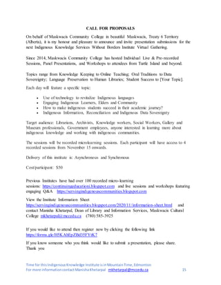 Time for thisIndigenousKnowledge Institute isinMountainTime,Edmonton
For more informationcontactManishaKhetarpal mkhetarpal@mccedu.ca 15
CALL FOR PROPOSALS
On behalf of Maskwacis Community College in beautiful Maskwacis, Treaty 6 Territory
(Alberta), it is my honour and pleasure to announce and invite presentation submissions for the
next Indigenous Knowledge Services Without Borders Institute Virtual Gathering.
Since 2014, Maskwacis Community College has hosted Individual Live & Pre-recorded
Sessions, Panel Presentations, and Workshops to attendees from Turtle Island and beyond.
Topics range from Knowledge Keeping to Online Teaching; Oral Traditions to Data
Sovereignty; Language Preservation to Human Libraries; Student Success to [Your Topic].
Each day will feature a specific topic:
 Use of technology to revitalize Indigenous languages
 Engaging Indigenous Learners, Elders and Community
 How to make indigenous students succeed in their academic journey?
 Indigenous Information, Reconciliation and Indigenous Data Sovereignty
Target audience: Librarians, Archivists, Knowledge workers, Social Workers, Gallery and
Museum professionals, Government employees, anyone interested in learning more about
indigenous knowledge and working with indigenous communities.
The sessions will be recorded microlearning sessions. Each participant will have access to 4
recorded sessions from November 15 onwards.
Delivery of this institute is: Asynchronous and Synchronous
Cost/participant: $50
Previous Institutes have had over 100 recorded micro-learning
sessions: https://continuingeducationi.blogspot.com and live sessions and workshops featuring
engaging Q&A https://servingindigenouscommunities.blogspot.com
View the Institute Information Sheet
https://servingindigenouscommunities.blogspot.com/2020/11/information-sheet.html and
contact Manisha Khetarpal, Dean of Library and Information Services, Maskwacis Cultural
College mkhetarpal@mccedu.ca (780) 585-3925
If you would like to attend then register now by clicking the following link
https://forms.gle/H5KAhEpZBd35FYtK7
If you know someone who you think would like to submit a presentation, please share.
Thank you
 