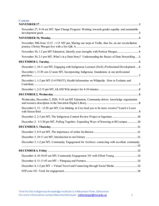Time for thisIndigenousKnowledge Institute isinMountainTime,Edmonton
For more informationcontactManishaKhetarpal mkhetarpal@mccedu.ca 1
Contents
NOVEMBER 27 ...............................................................................................................................3
November 27, 9-10 am MT: Spur Change Program: Working towards gender equality and sustainable
development goals. .........................................................................................................................3
NOVEMBER 30, Monday.................................................................................................................4
November 30th from 12:15 - 1:15 MT pm, Sharing our steps at Trellis, thus far, on our reconciliation
journey, Christy Morgan live with a live Q& A.................................................................................4
November 30, 1-2 pm MT Edmonton, Identify your strengths with Patricia Morgan............................4
November 30, 2-3 pm MT, What’s in a Data Story? Understanding the Basics of Data Storytelling.....5
DECEMBER 1, Tuesday...................................................................................................................6
December 1, 10-11 am MT, Engaging with Indigenous Learners (EwIL) Professional Development ....6
December 1, 11:30 am-12 noon MT, Incorporating Indigenous foundations in our professional
practices.........................................................................................................................................7
December 1, 1-2 pm MT (3-4 PM ET), Health Information on Wikipedia: How to Evaluate and
Contribute ......................................................................................................................................7
December 1, 2-2:15 pm MT, GLAM Wiki project for 4-10 minutes. ..................................................8
DECEMBER 2, Wednesday..............................................................................................................8
Wednesday, December 2,2020, 9-10 am MT Edmonton, Community-driven knowledge organization
and resource description in the Inuvialuit Digital Library...................................................................8
December 2, 12 - 12:30 pm MT, Can thinking in Cree lead you to be more creative? Lunch n Learn
with Simon Bird .............................................................................................................................9
December 2, 2-3 pm MT, The Indigenous Content Review Project at Ingenium ................................10
December 2: 3-3:30 pm MT, Pulling Together: Expanding Ways of Knowing at BCcampus.............10
DECEMBER 3, Thursday...............................................................................................................11
December 3, 8-9 am MT, The importance of online facilitation........................................................11
December 3, 10-11 am MT, Introduction to oral history ..................................................................11
December 3, 1-2 pm MT, Community Engagement for Archives: connecting with an ethnic community
....................................................................................................................................................12
DECEMBER 4, Friday ...................................................................................................................13
December 4, 10-10:45 am MT, Community Engagement 101 with Elliott Young..............................13
December 4, 11-11:45 am MT -- Pinnguaq and Partners..................................................................13
December 4, 1-2 pm MT -- Virtual Travel and Connecting through Social Media .............................13
H5P.com 101: Tools for engagement..............................................................................................14
 