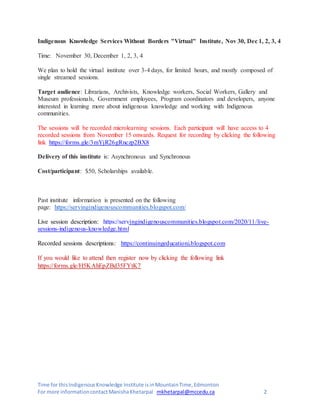 Time for thisIndigenousKnowledge Institute isinMountainTime,Edmonton
For more informationcontactManishaKhetarpal mkhetarpal@mccedu.ca 2
Indigenous Knowledge Services Without Borders "Virtual" Institute, Nov 30, Dec 1, 2, 3, 4
Time: November 30, December 1, 2, 3, 4
We plan to hold the virtual institute over 3-4 days, for limited hours, and mostly composed of
single streamed sessions.
Target audience: Librarians, Archivists, Knowledge workers, Social Workers, Gallery and
Museum professionals, Government employees, Program coordinators and developers, anyone
interested in learning more about indigenous knowledge and working with Indigenous
communities.
The sessions will be recorded microlearning sessions. Each participant will have access to 4
recorded sessions from November 15 onwards. Request for recording by clicking the following
link https://forms.gle/3mYjR26gRnczp2BX8
Delivery of this institute is: Asynchronous and Synchronous
Cost/participant: $50, Scholarships available.
Past institute information is presented on the following
page: https://servingindigenouscommunities.blogspot.com/
Live session description: https://servingindigenouscommunities.blogspot.com/2020/11/live-
sessions-indigenous-knowledge.html
Recorded sessions descriptions: https://continuingeducationi.blogspot.com
If you would like to attend then register now by clicking the following link
https://forms.gle/H5KAhEpZBd35FYtK7
 