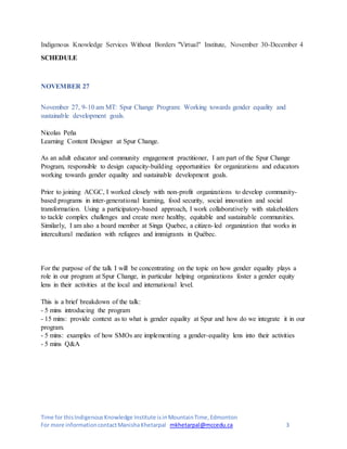 Time for thisIndigenousKnowledge Institute isinMountainTime,Edmonton
For more informationcontactManishaKhetarpal mkhetarpal@mccedu.ca 3
Indigenous Knowledge Services Without Borders "Virtual" Institute, November 30-December 4
SCHEDULE
NOVEMBER 27
November 27, 9-10 am MT: Spur Change Program: Working towards gender equality and
sustainable development goals.
Nicolas Peña
Learning Content Designer at Spur Change.
As an adult educator and community engagement practitioner, I am part of the Spur Change
Program, responsible to design capacity-building opportunities for organizations and educators
working towards gender equality and sustainable development goals.
Prior to joining ACGC, I worked closely with non-profit organizations to develop community-
based programs in inter-generational learning, food security, social innovation and social
transformation. Using a participatory-based approach, I work collaboratively with stakeholders
to tackle complex challenges and create more healthy, equitable and sustainable communities.
Similarly, I am also a board member at Singa Quebec, a citizen-led organization that works in
intercultural mediation with refugees and immigrants in Québec.
For the purpose of the talk I will be concentrating on the topic on how gender equality plays a
role in our program at Spur Change, in particular helping organizations foster a gender equity
lens in their activities at the local and international level.
This is a brief breakdown of the talk:
- 5 mins introducing the program
- 15 mins: provide context as to what is gender equality at Spur and how do we integrate it in our
program.
- 5 mins: examples of how SMOs are implementing a gender-equality lens into their activities
- 5 mins Q&A
 