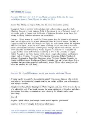 Time for thisIndigenousKnowledge Institute isinMountainTime,Edmonton
For more informationcontactManishaKhetarpal mkhetarpal@mccedu.ca 4
NOVEMBER 30, Monday
November 30th from 12:15 - 1:15 MT pm, Sharing our steps at Trellis, thus far, on our
reconciliation journey, Christy Morgan live with a live Q& A
Session Title: Sharing our steps at Trellis, thus far, on our reconciliation journey.
Description: Trellis is a non for profit in Calgary that works in multiple areas from Early
Education, Housing to Family supports. Trellis is the outcome is one of the largest mergers of
two non for profits in Calgary. Join the Director of Indigenous Initiatives as she shares their
journey in offering Indigenous programs and reconciliation.
Presenter: Christy Morgan is a proud First Nations woman from the St'uxwtéws (Bonaparte)
Band, which is a part of the Secwepemc (Shuswap) Nation, in British Columbia. She holds a
Degree in Social Work from the University of Calgary and is the current Director for Indigenous
Initiatives with Trellis. Where she works within a company of over 330+ staff to decolonize
practice and embed Reconciliation and Indigenous paradigm into the work of Trellis. She was
named one of the Top 40 Under 40 by Avenue Magazine in 2011 and was awarded the Dr
Douglas Cardinal award for Community Leadership in 2015 by the University of Calgary
Student Association and Native Centre. Christy sits on a variety of committees and boards in
Calgary such as Aboriginal Awareness Week Opening Ceremonies, Calgary Chamber of
Volunteer Organizations Board, Best Beginnings group, Aboriginal Standing Committee on
Housing and Homelessness CAB group, Calgary Foundation Arts and Heritage Grants Review
committee and many other committees and advisory groups. Christy enjoys networking with
others and spending time with family.
November 30, 1-2 pm MT Edmonton, Identify your strengths with Patricia Morgan
Working together productively does not come naturally to everyone. Discover what motivates
your behavior, how to minimize misunderstanding and conflict, and how your weaknesses are
your strengths overdone.
Strength researchers, Marcus Buckingham, Martin Seligman, and Alias Porter dove into the use
of as relationship tool. When people recognize the unique motivation of themselves and others,
they enhance their ability to communicate more effectively AND handle conflict more
productively.
You will:
Be given a profile of how your strengths can be used for improved performance.
Learn how to “borrow” strengths to boost your effectiveness.
 