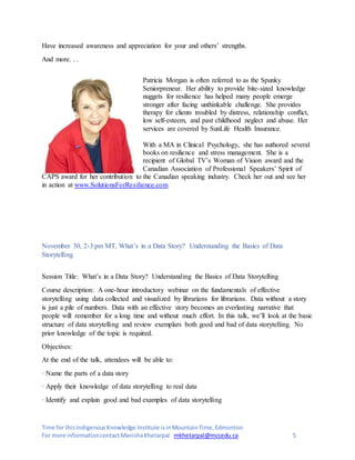 Time for thisIndigenousKnowledge Institute isinMountainTime,Edmonton
For more informationcontactManishaKhetarpal mkhetarpal@mccedu.ca 5
Have increased awareness and appreciation for your and others’ strengths.
And more. . .
Patricia Morgan is often referred to as the Spunky
Seniorpreneur. Her ability to provide bite-sized knowledge
nuggets for resilience has helped many people emerge
stronger after facing unthinkable challenge. She provides
therapy for clients troubled by distress, relationship conflict,
low self-esteem, and past childhood neglect and abuse. Her
services are covered by SunLife Health Insurance.
With a MA in Clinical Psychology, she has authored several
books on resilience and stress management. She is a
recipient of Global TV’s Woman of Vision award and the
Canadian Association of Professional Speakers’ Spirit of
CAPS award for her contribution to the Canadian speaking industry. Check her out and see her
in action at www.SolutionsForResilience.com
November 30, 2-3 pm MT, What’s in a Data Story? Understanding the Basics of Data
Storytelling
Session Title: What’s in a Data Story? Understanding the Basics of Data Storytelling
Course description: A one-hour introductory webinar on the fundamentals of effective
storytelling using data collected and visualized by librarians for librarians. Data without a story
is just a pile of numbers. Data with an effective story becomes an everlasting narrative that
people will remember for a long time and without much effort. In this talk, we’ll look at the basic
structure of data storytelling and review exemplars both good and bad of data storytelling. No
prior knowledge of the topic is required.
Objectives:
At the end of the talk, attendees will be able to:
· Name the parts of a data story
· Apply their knowledge of data storytelling to real data
· Identify and explain good and bad examples of data storytelling
 
