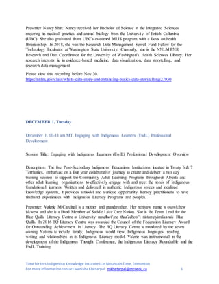 Time for thisIndigenousKnowledge Institute isinMountainTime,Edmonton
For more informationcontactManishaKhetarpal mkhetarpal@mccedu.ca 6
Presenter Nancy Shin: Nancy received her Bachelor of Science in the Integrated Sciences
majoring in medical genetics and animal biology from the University of British Columbia
(UBC). She also graduated from UBC's esteemed MLIS program with a focus on health
librarianship. In 2018, she was the Research Data Management Sewell Fund Fellow for the
Technology Incubator at Washington State University. Currently, she is the NNLM PNR
Research and Data Coordinator for the University of Washington's Health Sciences Library. Her
research interests lie in evidence-based medicine, data visualization, data storytelling, and
research data management.
Please view this recording before Nov 30.
https://nnlm.gov/class/whats-data-story-understanding-basics-data-storytelling/27930
DECEMBER 1, Tuesday
December 1, 10-11 am MT, Engaging with Indigenous Learners (EwIL) Professional
Development
Session Title: Engaging with Indigenous Learners (EwIL) Professional Development Overview
Description: The five Post-Secondary Indigenous Educations Institutions located in Treaty 6 & 7
Territories, embarked on a four year collaborative journey to create and deliver a two day
training session to support the Community Adult Learning Programs throughout Alberta and
other adult learning organizations to effectively engage with and meet the needs of Indigenous
foundational learners. Written and delivered in authentic Indigenous voices and localized
knowledge systems, it provides a model and a unique opportunity literacy practitioners to have
firsthand experiences with Indigenous Literacy Programs and peoples.
Presenter: Valerie M Cardinal is a mother and grandmother. Her nehiyaw name is osawkihew
iskwew and she is a Band Member of Saddle Lake Cree Nation. She is the Team Lead for the
Blue Quills Literacy Centre at University nuxełhot’įne thaaɁehots’į nistameyimâkanak Blue
Quills. In 2016 BQ Literacy Centre was awarded the Council of the Federation Literacy Award
for Outstanding Achievement in Literacy. The BQ Literacy Centre is mandated by the seven
owning Nations to include family, Indigenous world view, Indigenous languages, reading,
writing and relationships in its Indigenous Literacy model. Valerie was instrumental in the
development of the Indigenous Thought Conference, the Indigenous Literacy Roundtable and the
EwIL Training.
 