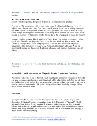 Time for thisIndigenousKnowledge Institute isinMountainTime,Edmonton
For more informationcontactManishaKhetarpal mkhetarpal@mccedu.ca 7
December 1, 11:30 am-12 noon MT, Incorporating Indigenous foundations in our professional
practices
December 1, 11:30am-12noon MT
Session Title: Incorporating Indigenous foundations in our professional practices
Description: This presentation will present on the research addressing Indigenous ways of
helping with a focus coming from Cree Elders. It will present the process to gaining knowledge
that walks a parallel of respect for Indigenous Elders, protocols, and practices while working
within a larger non-Indigenous frameworks of university based research and social work. It will
provide an overview of the research results that has led to the development of model for practice.
Presenter: Michael Anthony Hart is a citizen of Fisher River Cree Nation in Manitoba. He has
spends over 3 decades learning from Elders primarily from Manitoba, Saskatchewan, and
Alberta on Cree practices, values and perspectives. He is the Vice Provost of Indigenous
Engagement at the University of Calgary, and Professor at the Faculty of Social Work. His
research and practice has focused on developing, advancing and practices Indigenous ways of
helping.
December 1, 1-2 pm MT (3-4 PM ET), Health Information on Wikipedia: How to Evaluate and
Contribute
SessionTitle: Health Information on Wikipedia: How to Evaluate and Contribute
Description: Wikipedia is one of the most widely used health information resources in the world.
It is used by students, professionals, and the general public alike. In this workshop you will learn
how Wikipedia’s health topic articles are created, how you can evaluate their quality, and how to
actively contribute to improving Wikipedia’s body of biomedical knowledge through editing
articles related to mental health.
Presenters
Kelsey Cowles, MLIS, is the Academic Coordinator for the Middle Atlantic Region of the
Network of the National Library of Medicine, based at the University of Pittsburgh’s Health
Sciences Library System. Kelsey works with academic institutions ranging from community
colleges and professional schools to large medical schools to help them support health sciences
students and faculty members and is involved in several NNLM & NLM initiatives relating to
citizen science and crowdsourcing.
 