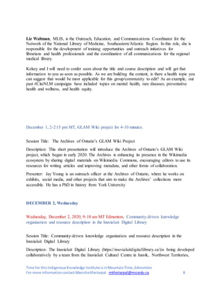 Time for thisIndigenousKnowledge Institute isinMountainTime,Edmonton
For more informationcontactManishaKhetarpal mkhetarpal@mccedu.ca 8
Liz Waltman, MLIS, is the Outreach, Education, and Communications Coordinator for the
Network of the National Library of Medicine, Southeastern/Atlantic Region. In this role, she is
responsible for the development of training opportunities and outreach initiatives for
librarians and health professionals and the coordination of all communications for the regional
medical library.
Kelsey and I will need to confer soon about the title and course description and will get that
information to you as soon as possible. As we are building the content, is there a health topic you
can suggest that would be most applicable for this group/community to edit? As an example, our
past #CiteNLM campaigns have included topics on mental health, rare diseases, preventative
health and wellness, and health equity.
December 1, 2-2:15 pm MT, GLAM Wiki project for 4-10 minutes.
Session Title: The Archives of Ontario’s GLAM Wiki Project
Description: This short presentation will introduce the Archives of Ontario’s GLAM Wiki
project, which began in early 2020. The Archives is enhancing its presence in the Wikimedia
ecosystem by sharing digital materials on Wikimedia Commons, encouraging editors to use its
resources for writing articles and improving metadata, and other forms of collaboration.
Presenter: Jay Young is an outreach officer at the Archives of Ontario, where he works on
exhibits, social media, and other projects that aim to make the Archives’ collections more
accessible. He has a PhD in history from York University
DECEMBER 2, Wednesday
Wednesday, December 2, 2020, 9-10 am MT Edmonton, Community-driven knowledge
organization and resource description in the Inuvialuit Digital Library
Session Title: Community-driven knowledge organization and resource description in the
Inuvialuit Digital Library
Description: The Inuvialuit Digital Library (https://inuvialuitdigitallibrary.ca/)is being developed
collaboratively by a team from the Inuvialuit Cultural Centre in Inuvik, Northwest Territories,
 