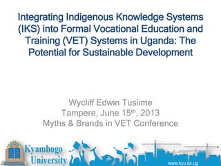 Integrating Indigenous Knowledge Systems
(IKS) into Formal Vocational Education and
Training (VET) Systems in Uganda: The
Potential for Sustainable Development
Wycliff Edwin Tusiime
Tampere, June 15th, 2013
Myths & Brands in VET Conference
www.kyu.ac.ug
 