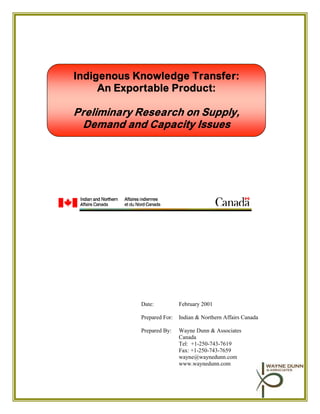 Indigenous Knowledge Transfer:
     An Exportable Product:

Preliminary Research on Supply,
  Demand and Capacity Issues




            Date:           February 2001

            Prepared For:   Indian & Northern Affairs Canada

            Prepared By:    Wayne Dunn & Associates
                            Canada
                            Tel: +1-250-743-7619
                            Fax: +1-250-743-7659
                            wayne@waynedunn.com
                            www.waynedunn.com
 